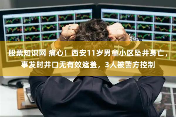 股票知识网 痛心！西安11岁男童小区坠井身亡，事发时井口无有效遮盖，3人被警方控制