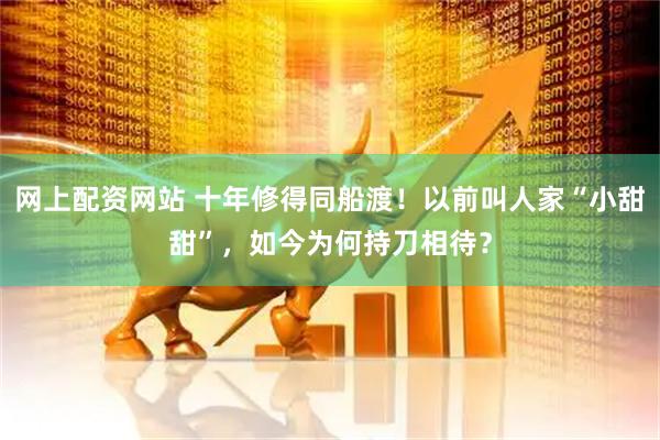 网上配资网站 十年修得同船渡！以前叫人家“小甜甜”，如今为何持刀相待？