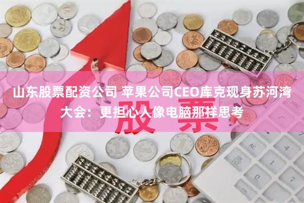 山东股票配资公司 苹果公司CEO库克现身苏河湾大会：更担心人像电脑那样思考