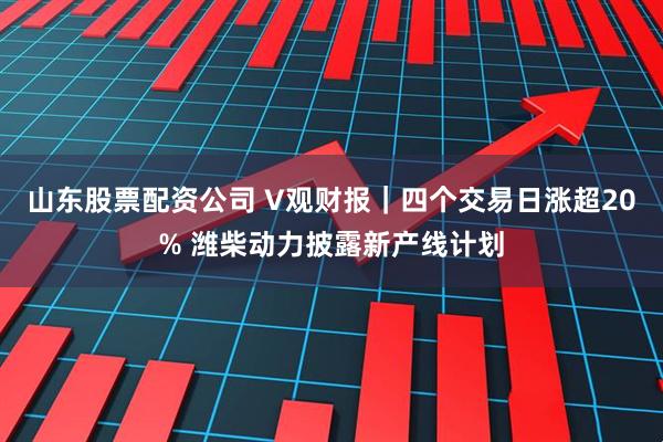 山东股票配资公司 V观财报｜四个交易日涨超20% 潍柴动力披露新产线计划