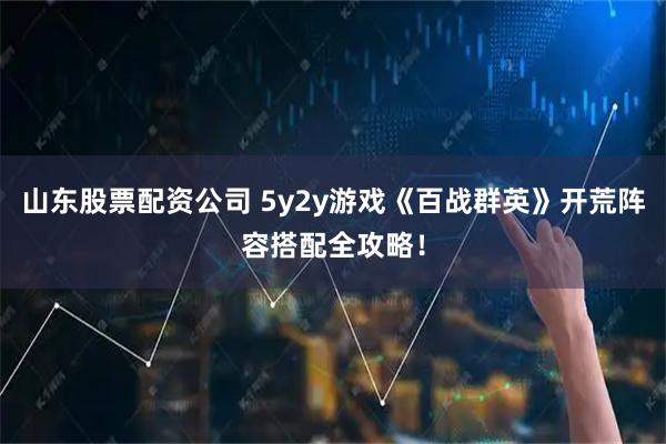 山东股票配资公司 5y2y游戏《百战群英》开荒阵容搭配全攻略！