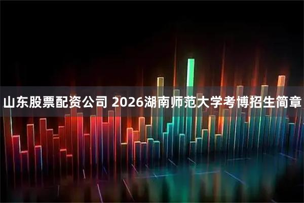 山东股票配资公司 2026湖南师范大学考博招生简章