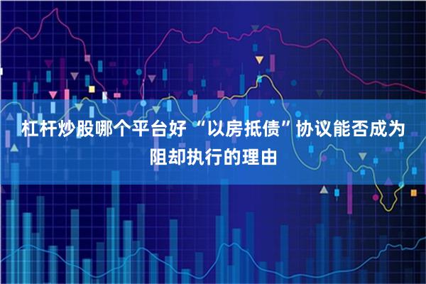 杠杆炒股哪个平台好 “以房抵债”协议能否成为阻却执行的理由