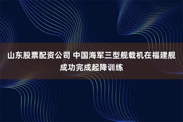 山东股票配资公司 中国海军三型舰载机在福建舰成功完成起降训练