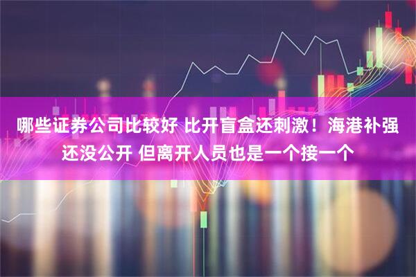 哪些证券公司比较好 比开盲盒还刺激！海港补强还没公开 但离开人员也是一个接一个
