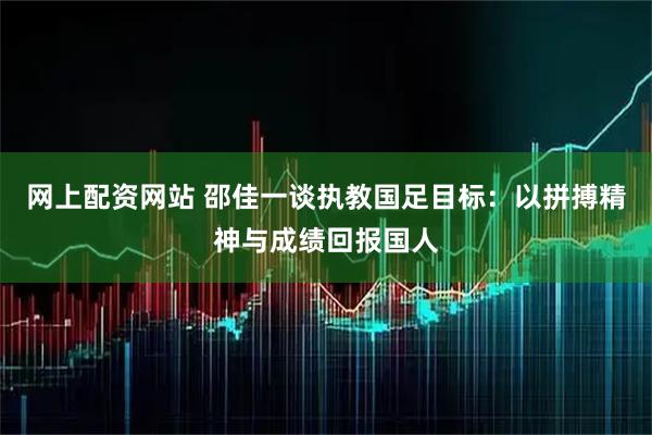 网上配资网站 邵佳一谈执教国足目标：以拼搏精神与成绩回报国人