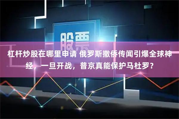 杠杆炒股在哪里申请 俄罗斯撤侨传闻引爆全球神经，一旦开战，普京真能保护马杜罗？