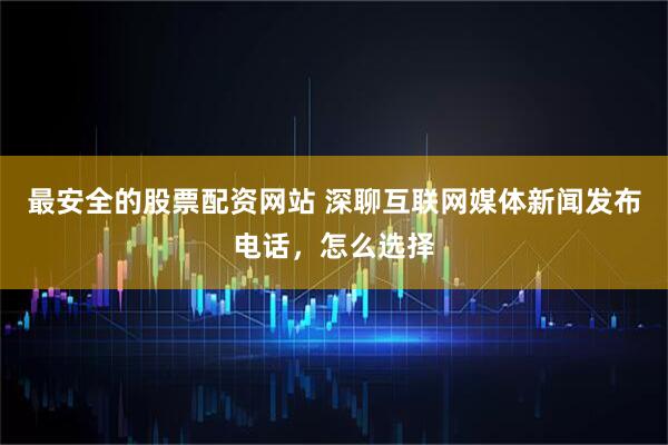 最安全的股票配资网站 深聊互联网媒体新闻发布电话，怎么选择