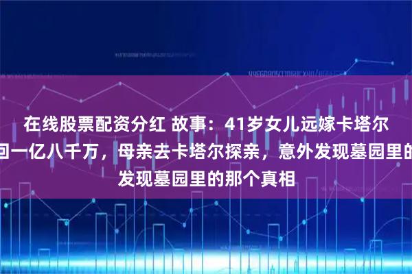 在线股票配资分红 故事：41岁女儿远嫁卡塔尔十五年汇回一亿八千万，母亲去卡塔尔探亲，意外发现墓园里的那个真相