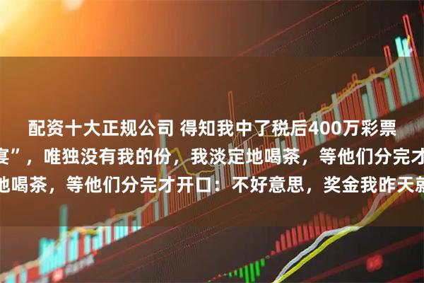 配资十大正规公司 得知我中了税后400万彩票，爸妈特意摆了“分钱宴”，唯独没有我的份，我淡定地喝茶，等他们分完才开口：不好意思，奖金我昨天就捐了