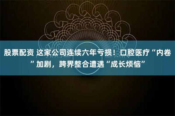 股票配资 这家公司连续六年亏损！口腔医疗“内卷”加剧，跨界整合遭遇“成长烦恼”
